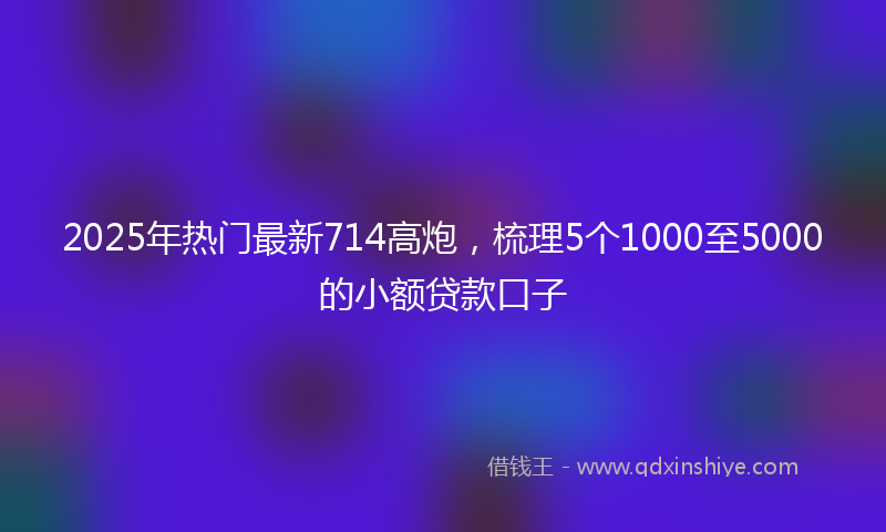 2025年热门最新714高炮，梳理5个1000至5000的小额贷款口子