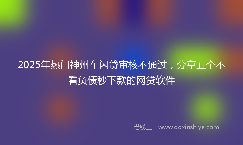 2025年热门神州车闪贷审核不通过，分享五个不看负债秒下款的网贷软件