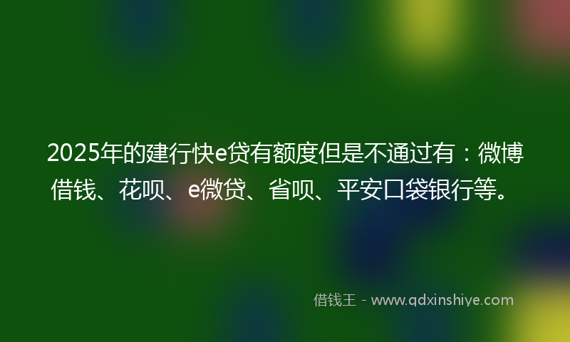 2025年的建行快e贷有额度但是不通过有：微博借钱、花呗、e微贷、省呗、平安口袋银行等。