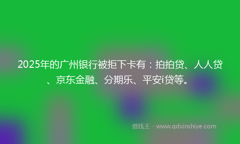 2025年的广州银行被拒下卡有：拍拍贷、人人贷、京东金融、分期乐、平安i贷等。