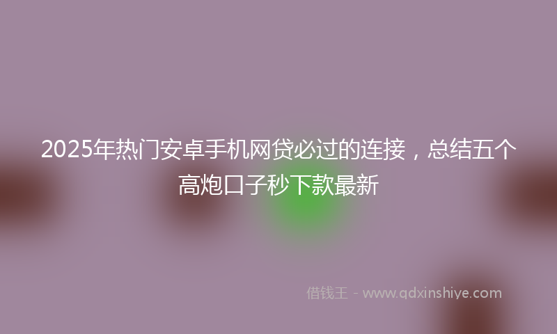 2025年热门安卓手机网贷必过的连接，总结五个高炮口子秒下款最新