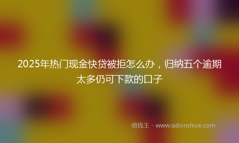2025年热门现金快贷被拒怎么办，归纳五个逾期太多仍可下款的口子