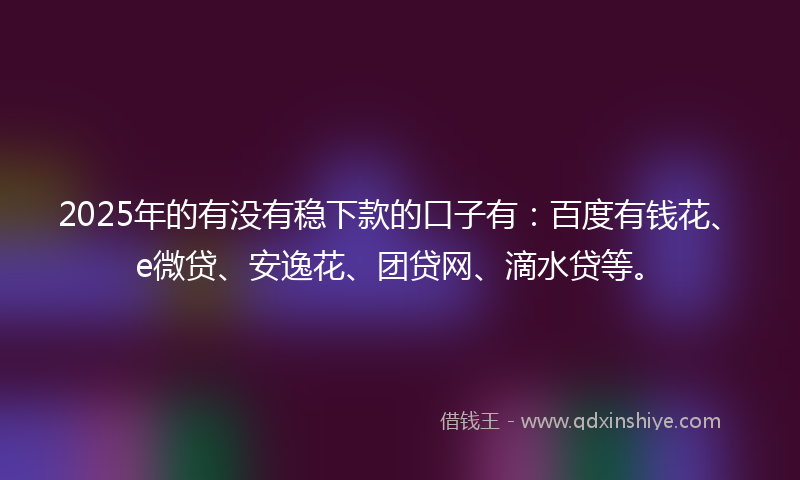 2025年的有没有稳下款的口子有：百度有钱花、e微贷、安逸花、团贷网、滴水贷等。