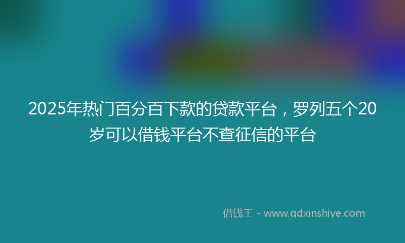 2025年热门百分百下款的贷款平台，罗列五个20岁可以借钱平台不查征信的平台