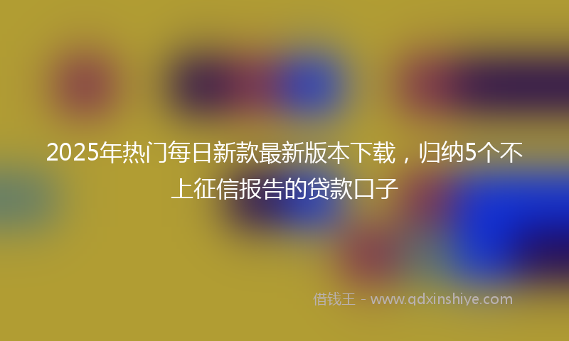 2025年热门每日新款最新版本下载，归纳5个不上征信报告的贷款口子