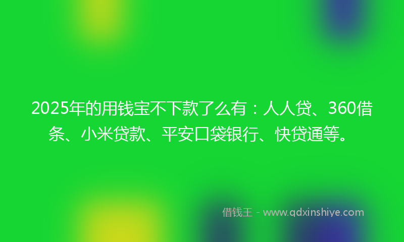 2025年的用钱宝不下款了么有：人人贷、360借条、小米贷款、平安口袋银行、快贷通等。