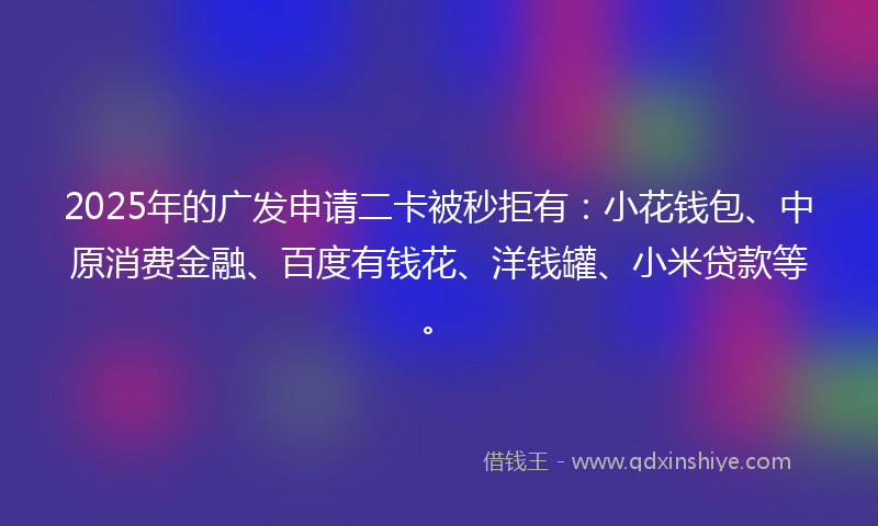 2025年的广发申请二卡被秒拒有：小花钱包、中原消费金融、百度有钱花、洋钱罐、小米贷款等。