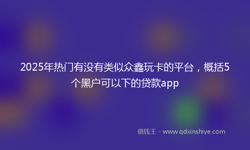 2025年热门有没有类似众鑫玩卡的平台，概括5个黑户可以下的贷款app