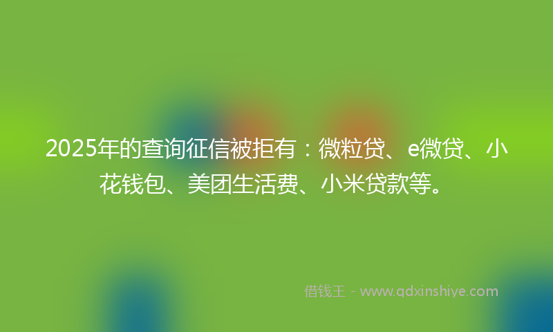 2025年的查询征信被拒有：微粒贷、e微贷、小花钱包、美团生活费、小米贷款等。