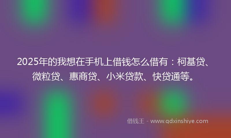 2025年的我想在手机上借钱怎么借有：柯基贷、微粒贷、惠商贷、小米贷款、快贷通等。