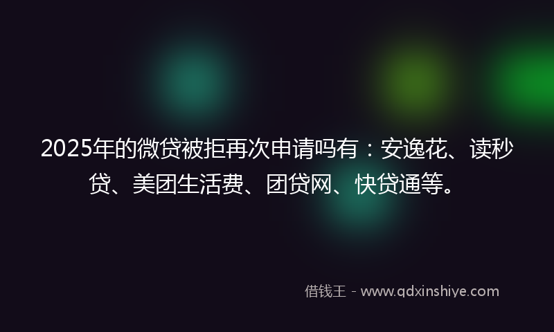 2025年的微贷被拒再次申请吗有：安逸花、读秒贷、美团生活费、团贷网、快贷通等。