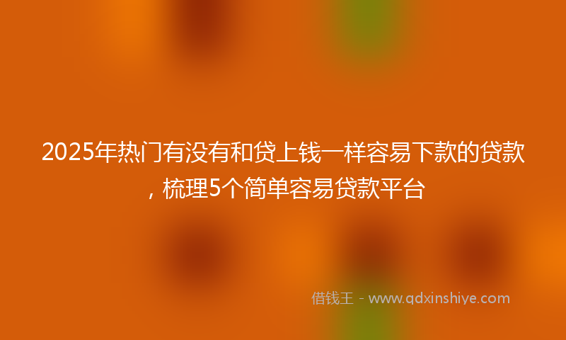 2025年热门有没有和贷上钱一样容易下款的贷款，梳理5个简单容易贷款平台
