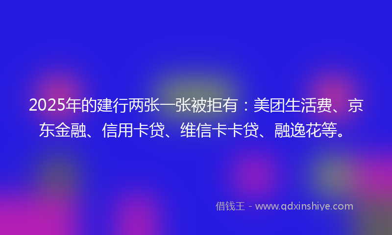 2025年的建行两张一张被拒有：美团生活费、京东金融、信用卡贷、维信卡卡贷、融逸花等。