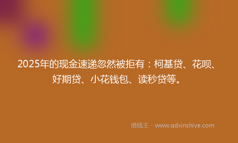 2025年的现金速递忽然被拒有：柯基贷、花呗、好期贷、小花钱包、读秒贷等。