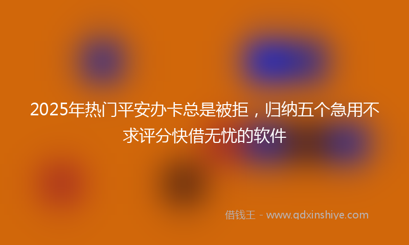 2025年热门平安办卡总是被拒，归纳五个急用不求评分快借无忧的软件