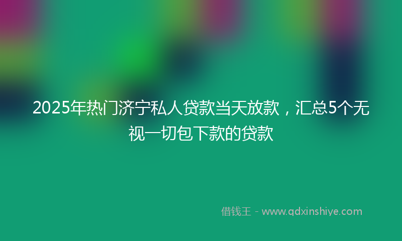 2025年热门济宁私人贷款当天放款，汇总5个无视一切包下款的贷款