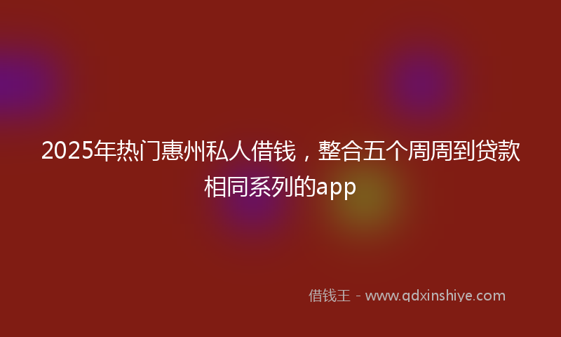 2025年热门惠州私人借钱,整合五个周周到贷款相同系列的app