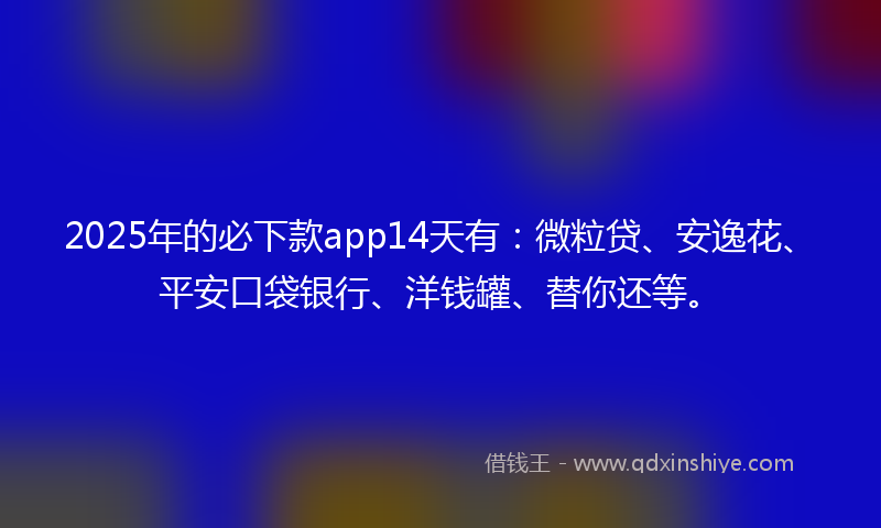 2025年的必下款app14天有：微粒贷、安逸花、平安口袋银行、洋钱罐、替你还等。