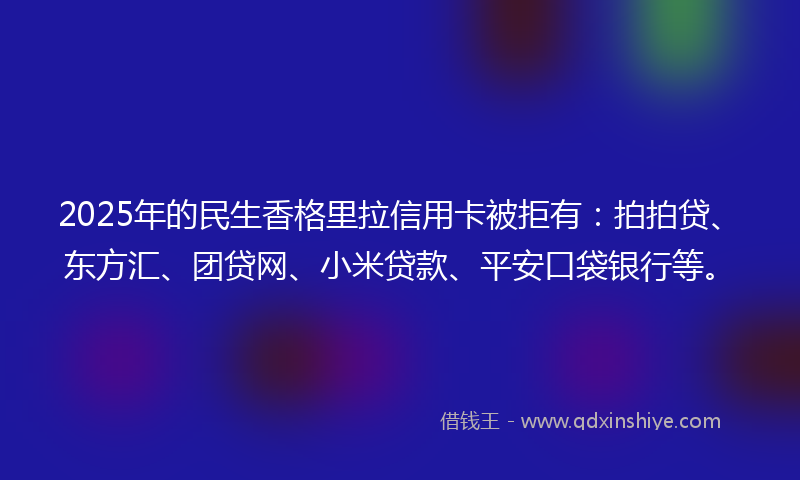 2025年的民生香格里拉信用卡被拒有：拍拍贷、东方汇、团贷网、小米贷款、平安口袋银行等。
