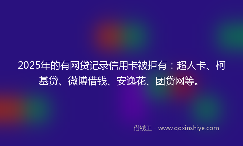 2025年的有网贷记录信用卡被拒有：超人卡、柯基贷、微博借钱、安逸花、团贷网等。