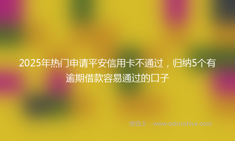 2025年热门申请平安信用卡不通过,归纳5个有逾期借款容易通过的口子
