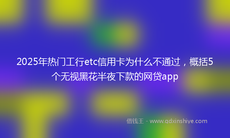 2025年热门工行etc信用卡为什么不通过，概括5个无视黑花半夜下款的网贷app
