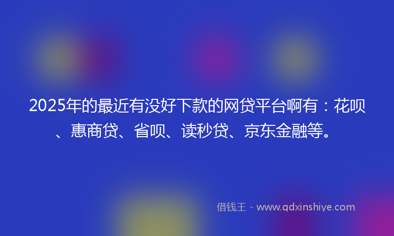 2025年的最近有没好下款的网贷平台啊有：花呗、惠商贷、省呗、读秒贷、京东金融等。