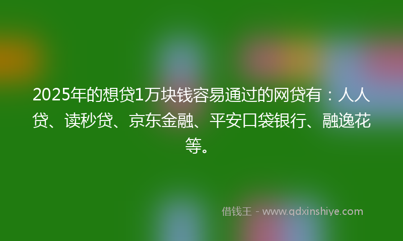 2025年的想贷1万块钱容易通过的网贷有：人人贷、读秒贷、京东金融、平安口袋银行、融逸花等。