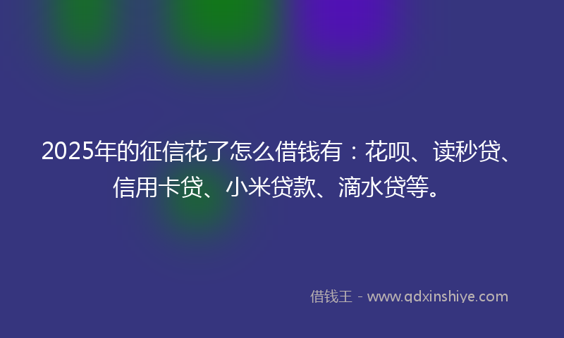 2025年的征信花了怎么借钱有：花呗、读秒贷、信用卡贷、小米贷款、滴水贷等。
