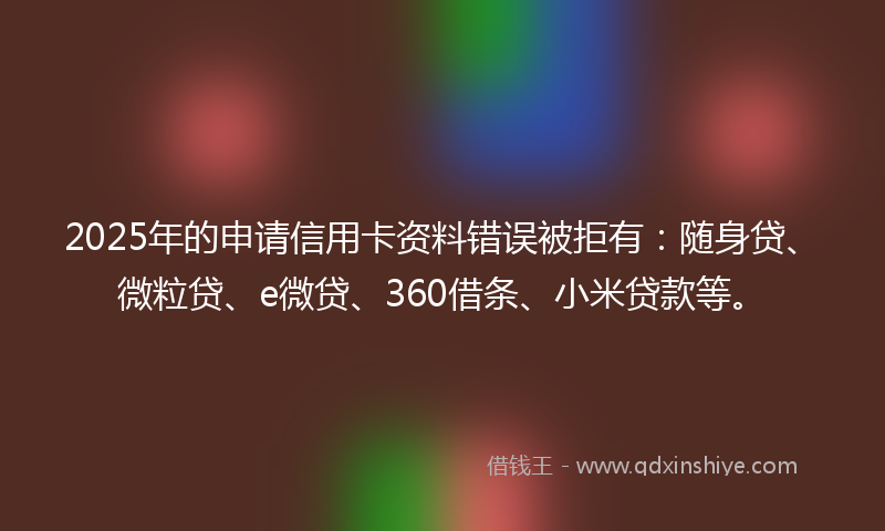 2025年的申请信用卡资料错误被拒有：随身贷、微粒贷、e微贷、360借条、小米贷款等。