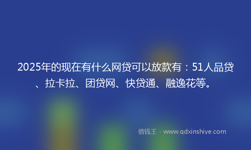 2025年的现在有什么网贷可以放款有：51人品贷、拉卡拉、团贷网、快贷通、融逸花等。