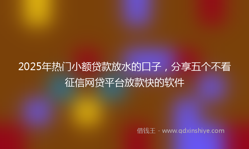 2025年热门小额贷款放水的口子，分享五个不看征信网贷平台放款快的软件