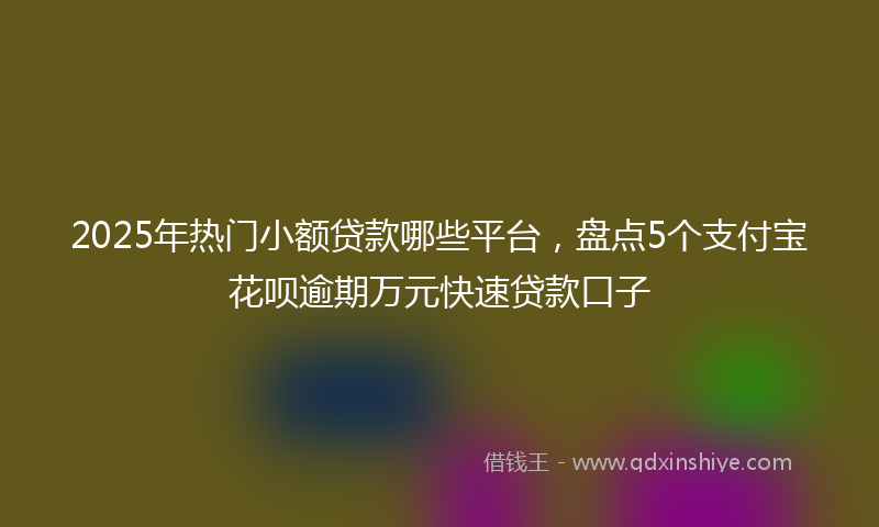 2025年热门小额贷款哪些平台，盘点5个支付宝花呗逾期万元快速贷款口子