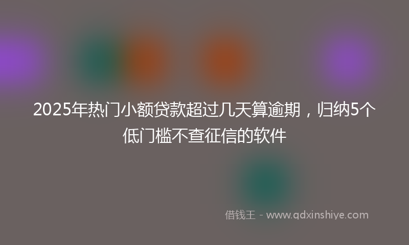 2025年热门小额贷款超过几天算逾期，归纳5个低门槛不查征信的软件