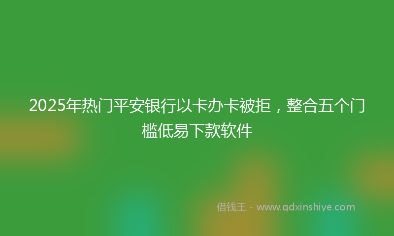 2025年热门平安银行以卡办卡被拒，整合五个门槛低易下款软件