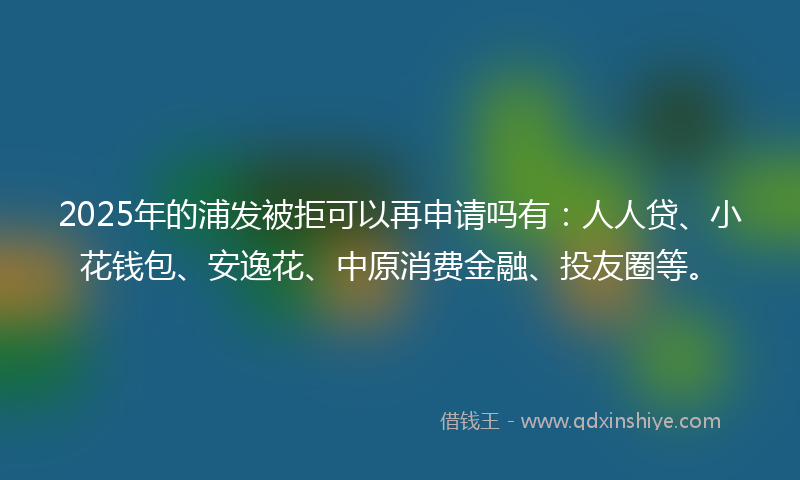 2025年的浦发被拒可以再申请吗有：人人贷、小花钱包、安逸花、中原消费金融、投友圈等。