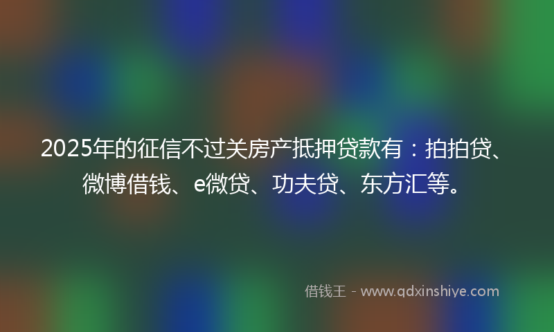2025年的征信不过关房产抵押贷款有：拍拍贷、微博借钱、e微贷、功夫贷、东方汇等。