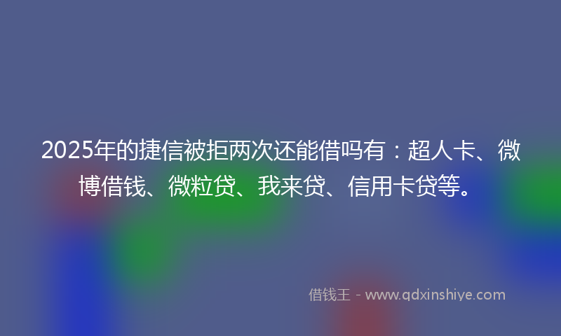 2025年的捷信被拒两次还能借吗有：超人卡、微博借钱、微粒贷、我来贷、信用卡贷等。
