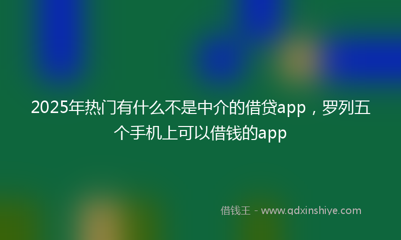 2025年热门有什么不是中介的借贷app，罗列五个手机上可以借钱的app