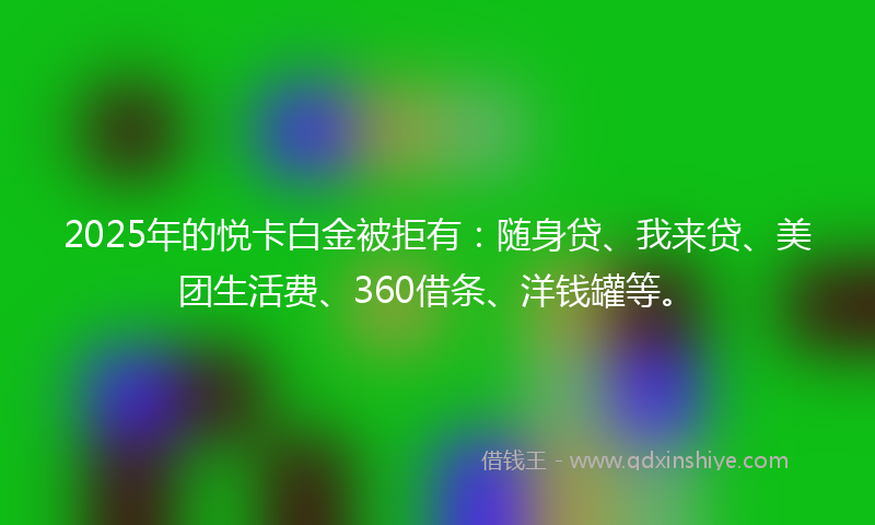 2025年的悦卡白金被拒有：随身贷、我来贷、美团生活费、360借条、洋钱罐等。