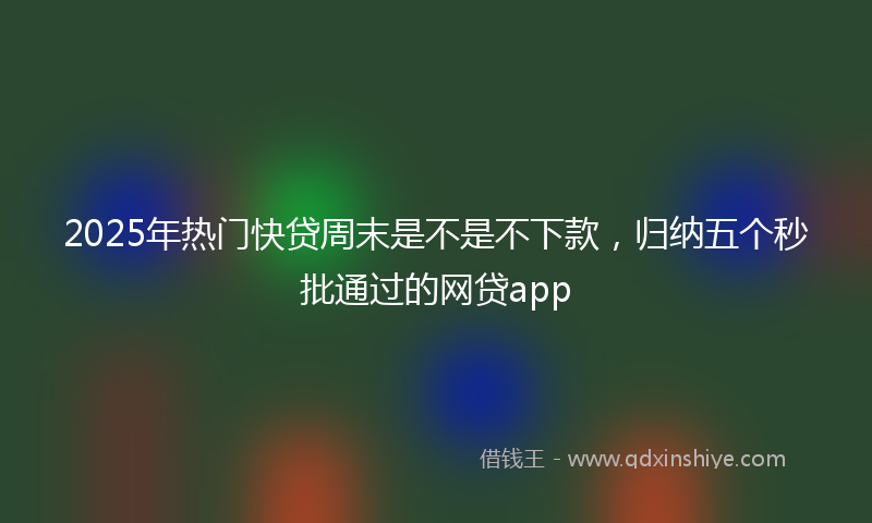 2025年热门快贷周末是不是不下款，归纳五个秒批通过的网贷app
