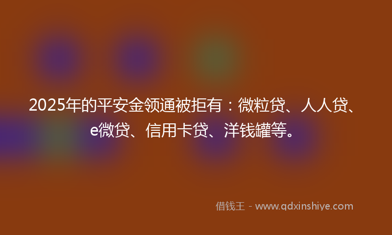2025年的平安金领通被拒有：微粒贷、人人贷、e微贷、信用卡贷、洋钱罐等。