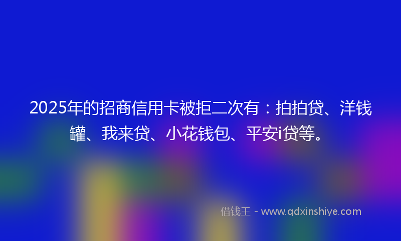 2025年的招商信用卡被拒二次有：拍拍贷、洋钱罐、我来贷、小花钱包、平安i贷等。