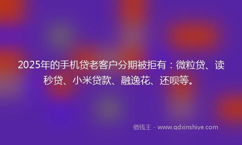 2025年的手机贷老客户分期被拒有：微粒贷、读秒贷、小米贷款、融逸花、还呗等。