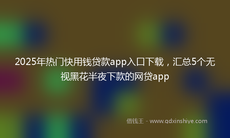 2025年热门快用钱贷款app入口下载，汇总5个无视黑花半夜下款的网贷app