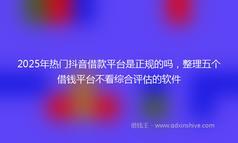 2025年热门抖音借款平台是正规的吗，整理五个借钱平台不看综合评估的软件