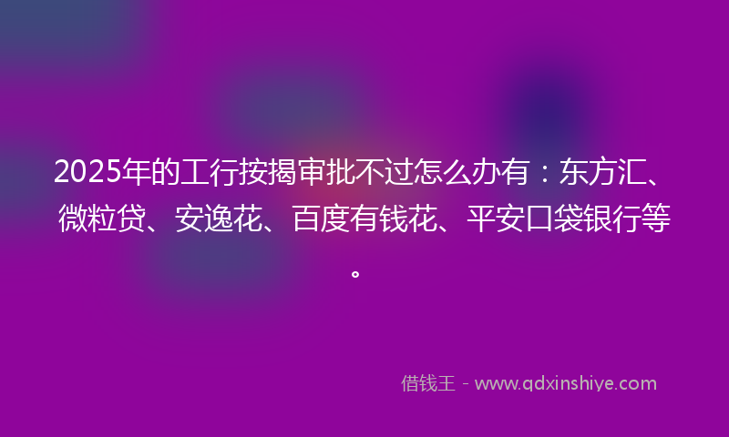 2025年的工行按揭审批不过怎么办有：东方汇、微粒贷、安逸花、百度有钱花、平安口袋银行等。