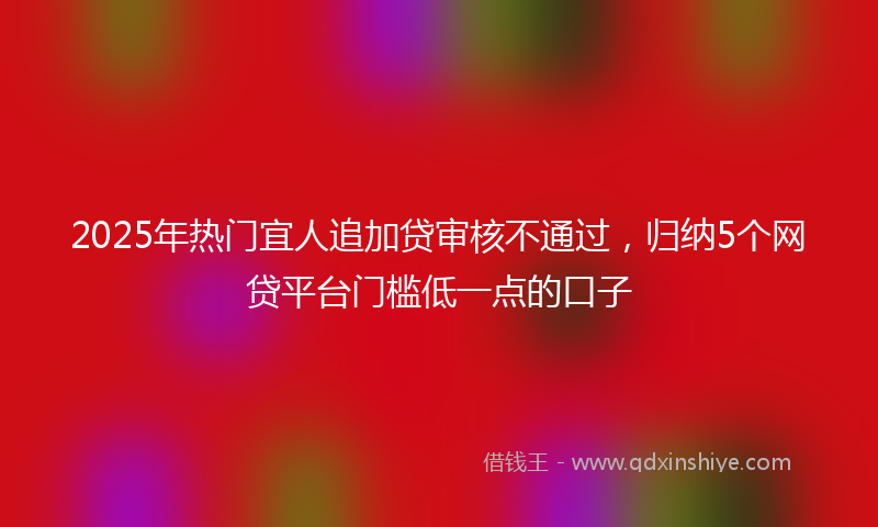 2025年热门宜人追加贷审核不通过，归纳5个网贷平台门槛低一点的口子