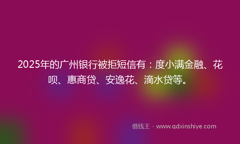 2025年的广州银行被拒短信有：度小满金融、花呗、惠商贷、安逸花、滴水贷等。