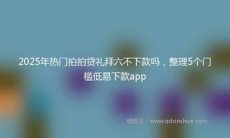 2025年热门拍拍贷礼拜六不下款吗，整理5个门槛低易下款app
